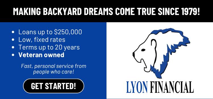 Lyon Financial &mdash; making backyard dreams come true since 1979. Loans up to $250,000, low fixed rates, terms up to 20 years, veteran owned.